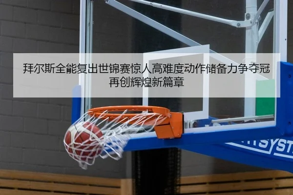 拜尔斯全能复出世锦赛惊人高难度动作储备力争夺冠再创辉煌新篇章