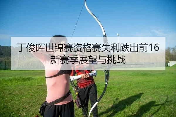 丁俊晖世锦赛资格赛失利跌出前16 新赛季展望与挑战
